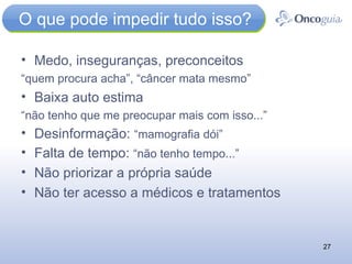 O que pode impedir tudo isso? Medo, inseguranças, preconceitos “ quem procura acha”, “câncer mata mesmo” Baixa auto estima “ não tenho que me preocupar mais com isso...” Desinformação:  “mamografia dói” Falta de tempo:  “não tenho tempo...” Não priorizar a própria saúde Não ter acesso a médicos e tratamentos 