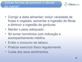 Outras formas de prevenir o câncer de mama? Corrigir a dieta alimentar: incluir variedade de frutas e vegetais; aumentar a ingestão de fibras e diminuir a ingestão de gorduras.  Manter o peso adequado . Só tomar hormônios com indicação e acompanhamento médico. Evitar o consumo de tabaco. Praticar exercício físico regularmente. Cuide dos seus sentimentos 