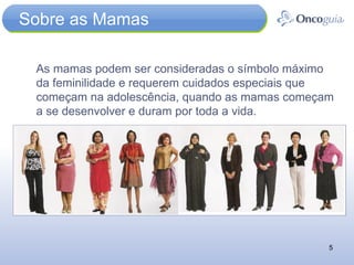 Sobre as Mamas As mamas podem ser consideradas o símbolo máximo da feminilidade e requerem cuidados especiais que começam na adolescência, quando as mamas começam a se desenvolver e duram por toda a vida. 