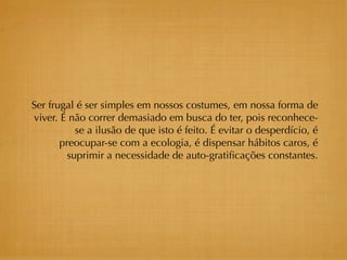 Ser frugal é ser simples em nossos costumes, em nossa forma de
viver. É não correr demasiado em busca do ter, pois reconhece-
           se a ilusão de que isto é feito. É evitar o desperdício, é
       preocupar-se com a ecologia, é dispensar hábitos caros, é
         suprimir a necessidade de auto-gratiﬁcações constantes.
 