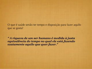 O que é saúde senão ter tempo e disposição para fazer aquilo
que se gosta?


" A riqueza de um ser humano é medida à justa
equivalência do tempo no qual ele está fazendo
exatamente aquilo que quer fazer."
 