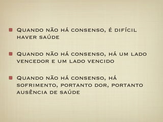 Quando não há consenso, é difícil
haver saúde

Quando não há consenso, há um lado
vencedor e um lado vencido

Quando não há consenso, há
sofrimento, portanto dor, portanto
ausência de saúde
 