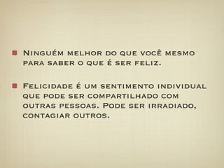 Ninguém melhor do que você mesmo
para saber o que é ser feliz.

Felicidade é um sentimento individual
que pode ser compartilhado com
outras pessoas. Pode ser irradiado,
contagiar outros.
 