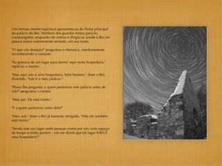 Um famoso mestre espiritual aproximou-se do Portal principal
do palácio do Rei. Nenhum dos guardas tentou pará-lo,
constrangidos, enquanto ele entrou e dirigiu-se aonde o Rei em
pessoa estava solenemente sentado, em seu trono.

"O que vós desejais?" perguntou o Monarca, imediatamente
reconhecendo o visitante.

"Eu gostaria de um lugar para dormir aqui nesta hospedaria,"
replicou o mestre.

"Mas aqui não é uma hospedaria, bom homem," disse o Rei,
divertido, "Este é o meu palácio."

"Posso lhe perguntar a quem pertenceu este palácio antes de
vós?" perguntou o mestre.

"Meu pai. Ele está morto."

"E a quem pertenceu antes dele?"

"Meu avô," disse o Rei já bastante intrigado, "Mas ele também
está morto."

"Sendo este um lugar onde pessoas vivem por um curto espaço
de tempo e então partem - vós me dizeis que tal lugar NÃO É
uma hospedaria?"
 