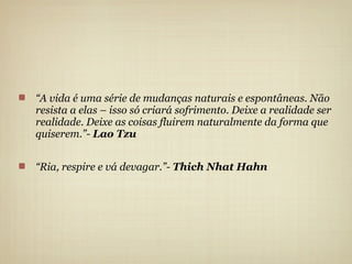 “A vida é uma série de mudanças naturais e espontâneas. Não
resista a elas – isso só criará sofrimento. Deixe a realidade ser
realidade. Deixe as coisas fluirem naturalmente da forma que
quiserem.”- Lao Tzu


“Ria, respire e vá devagar.”- Thich Nhat Hahn
 
