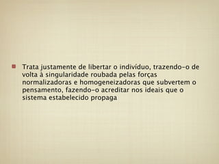 Trata justamente de libertar o indivíduo, trazendo-o de
volta à singularidade roubada pelas forças
normalizadoras e homogeneizadoras que subvertem o
pensamento, fazendo-o acreditar nos ideais que o
sistema estabelecido propaga
 