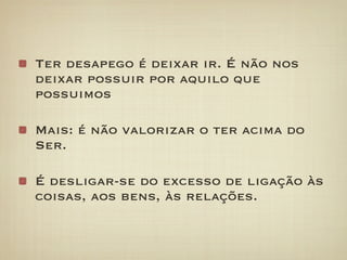 Ter desapego é deixar ir. É não nos
deixar possuir por aquilo que
possuimos

Mais: é não valorizar o ter acima do
Ser.

É desligar-se do excesso de ligação às
coisas, aos bens, às relações.
 