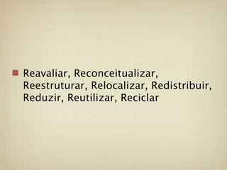 Reavaliar, Reconceitualizar,
Reestruturar, Relocalizar, Redistribuir,
Reduzir, Reutilizar, Reciclar
 