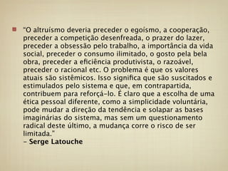 “O altruísmo deveria preceder o egoísmo, a cooperação,
preceder a competição desenfreada, o prazer do lazer,
preceder a obsessão pelo trabalho, a importância da vida
social, preceder o consumo ilimitado, o gosto pela bela
obra, preceder a eﬁciência produtivista, o razoável,
preceder o racional etc. O problema é que os valores
atuais são sistêmicos. Isso signiﬁca que são suscitados e
estimulados pelo sistema e que, em contrapartida,
contribuem para reforçá-lo. É claro que a escolha de uma
ética pessoal diferente, como a simplicidade voluntária,
pode mudar a direção da tendência e solapar as bases
imaginárias do sistema, mas sem um questionamento
radical deste último, a mudança corre o risco de ser
limitada.”
- Serge Latouche
 