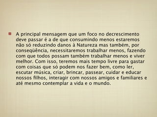 A principal mensagem que um foco no decrescimento
deve passar é a de que consumindo menos estaremos
não só reduzindo danos à Natureza mas também, por
conseqüência, necessitaremos trabalhar menos, fazendo
com que todos possam também trabalhar menos e viver
melhor. Com isso, teremos mais tempo livre para gastar
com coisas que só podem nos fazer bem, como ler,
escutar música, criar, brincar, passear, cuidar e educar
nossos ﬁlhos, interagir com nossos amigos e familiares e
até mesmo contemplar a vida e o mundo.
 