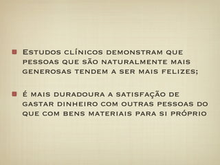 Estudos clínicos demonstram que
pessoas que são naturalmente mais
generosas tendem a ser mais felizes;

é mais duradoura a satisfação de
gastar dinheiro com outras pessoas do
que com bens materiais para si próprio
 