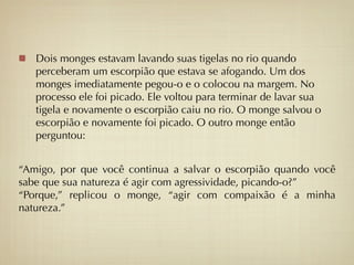 Dois monges estavam lavando suas tigelas no rio quando
   perceberam um escorpião que estava se afogando. Um dos
   monges imediatamente pegou-o e o colocou na margem. No
   processo ele foi picado. Ele voltou para terminar de lavar sua
   tigela e novamente o escorpião caiu no rio. O monge salvou o
   escorpião e novamente foi picado. O outro monge então
   perguntou:


“Amigo, por que você continua a salvar o escorpião quando você
sabe que sua natureza é agir com agressividade, picando-o?”
“Porque,” replicou o monge, “agir com compaixão é a minha
natureza.”
 