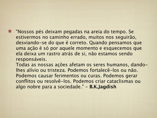 "Nossos pés deixam pegadas na areia do tempo. Se
estivermos no caminho errado, muitos nos seguirão,
desviando-se do que é correto. Quando pensamos que
uma ação é só por aquele momento e esquecemos que
ela deixa um rastro atrás de si, não estamos sendo
responsáveis.
Todas as nossas ações afetam os seres humanos, dando-
lhes alívio ou tristeza. Podemos fortalecê-los ou não.
Podemos causar ferimentos ou curas. Podemos gerar
conﬂitos ou resolvê-los. Podemos criar cataclismas ou
algo nobre para a sociedade." - B.K.Jagdish
 