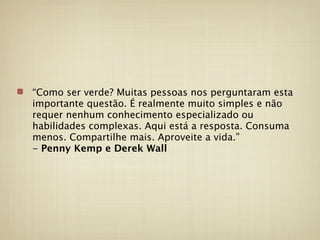 “Como ser verde? Muitas pessoas nos perguntaram esta
importante questão. É realmente muito simples e não
requer nenhum conhecimento especializado ou
habilidades complexas. Aqui está a resposta. Consuma
menos. Compartilhe mais. Aproveite a vida.”
- Penny Kemp e Derek Wall
 