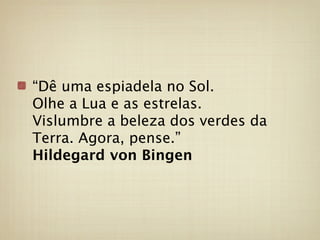 “Dê uma espiadela no Sol.
Olhe a Lua e as estrelas.
Vislumbre a beleza dos verdes da
Terra. Agora, pense.”
Hildegard von Bingen
 