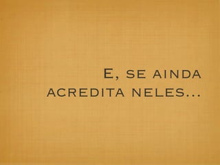 E, se ainda
acredita neles...
 