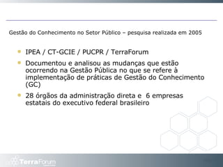 Gestão do Conhecimento no Setor Público – pesquisa realizada em 2005 IPEA / CT-GCIE / PUCPR / TerraForum Documentou e analisou as mudanças que estão ocorrendo na Gestão Pública no que se refere à implementação de práticas de Gestão do Conhecimento (GC) 28 órgãos da administração direta e  6 empresas estatais do executivo federal brasileiro Slide  