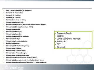 Casa Civil da Presidência da República;  Comando da Aeronáutica;  Comando da Marinha;  Comando do Exército; Controladoria-Geral da União;  Ministério da Defesa (MD) ;  Ministério da Agricultura, Pecuária e Abastecimento (MAPE); Ministério da Ciência e Tecnologia (MCT);  Ministério da Cultura;  Ministério da Educação;  Ministério da Fazenda ;  Ministério da Integração Nacional;  Ministério da Justiça; Ministério da Previdência Social; Ministério da Saúde;  Ministério da Trabalho e Emprego; Ministério das Cidades; Ministério das Comunicações; Ministério das Minas e Energia;  Ministério das Relações Exteriores;  Ministério do Desenvolvimento Agrário (MDA);  Ministério do Desenvolvimento Social e Combate à Fome;  Ministério do Desenvolvimento, Indústria e Comércio Exterior Slide  •  Banco do Brasil;  •  Serpro;  •  Caixa Econômica Federal;  •  Petrobrás;  •  ECT; •  Eletrosul. 