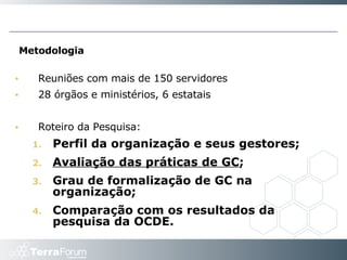 Metodologia Reuniões com mais de 150 servidores 28 órgãos e ministérios, 6 estatais Roteiro da Pesquisa:  Perfil da organização e seus gestores;  Avaliação das práticas de GC ;  Grau de formalização de GC na organização;  Comparação com os resultados da pesquisa da OCDE.  