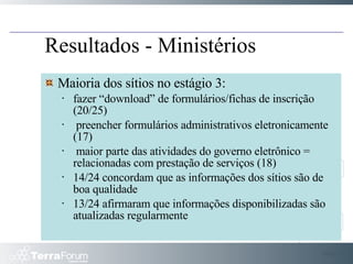 Slide  Maioria dos sítios no estágio 3: fazer “download” de formulários/fichas de inscrição (20/25) preencher formulários administrativos eletronicamente (17) maior parte das atividades do governo eletrônico = relacionadas com prestação de serviços (18) 14/24 concordam que as informações dos sítios são de boa qualidade 13/24 afirmaram que informações disponibilizadas são atualizadas regularmente Resultados - Ministérios 