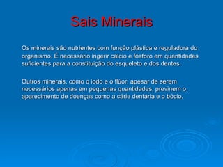 Sais Minerais Os minerais são nutrientes com função plástica e reguladora do organismo. É necessário ingerir cálcio e fósforo em quantidades suficientes para a constituição do esqueleto e dos dentes. Outros minerais, como o iodo e o flúor, apesar de serem necessários apenas em pequenas quantidades, previnem o aparecimento de doenças como a cárie dentária e o bócio.  