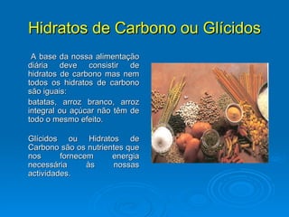 Hidratos de Carbono ou Glícidos A base da nossa alimentação diária deve consistir de hidratos de carbono mas nem todos os hidratos de carbono são iguais:  batatas, arroz branco, arroz integral ou açúcar não têm de todo o mesmo efeito. Glícidos ou Hidratos de Carbono são os nutrientes que nos fornecem energia necessária às nossas actividades.  