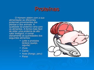 Proteínas O Homem obtém com a sua alimentação as diferentes proteínas provenientes das plantas e dos animais. A qualidade da proteína varia com os alimentos. A forma mais fácil de obter uma proteína de alto valor biológico, é comer diariamente as quantidades dos seguintes alimentos: Leite e produtos lácteos (queijo, iogurte) Ovos  Carne  Aves (frango, peru)  Peixe  