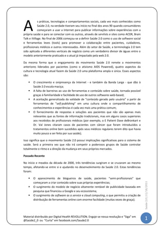 A
             s práticas, tecnologias e comportamentos sociais, cada vez mais conhecidos como
             Saúde 2.0, na verdade tiveram seu início no final dos anos 90 quando consumidores
             começaram a usar a Internet para publicar informações sobre experiências com a
própria saúde e para se conectar com os outros, através de servlists e sites como ACOR, Brain
Talk e iVillage. No final de 2006 começou-se a definir Saúde 2.0 como o uso de software social
e ferramentas leves (tools) para promover a colaboração entre pacientes, cuidadores,
profissionais médicos e outros interessados. Além do setor de Saúde, a terminologia 2.0 tem
sido aplicada a diferentes verticais de negócio como um verdadeiro divisor de águas entre o
modelo anteriormente praticado e o atual já impactado pela web 2.0.

Da mesma forma que o engajamento do movimento Saúde 2.0 remete a movimentos
anteriores liderados por pacientes (como o ativismo AIDS Powered), quatro aspectos da
cultura e tecnologia atual fazem da Saúde 2.0 uma plataforma ampla e única. Esses aspectos
são:

      O crescimento e onipresença da Internet - e também da Banda Larga - que dão à
       Saúde 2.0 escala maciça;
      A falta de barreiras ao uso de ferramentas e conteúdo sobre saúde, tornada possível
       graças à familiaridade e facilidade de uso de outros softwares web-based;
      A aceitação generalizada da validade de “conteúdo gerado pelo usuário” a partir de
       ferramentas de “self-publishing” em uma cultura onde o compartilhamento de
       conhecimentos e experiências é cada vez mais uma prática comum;
      O fornecimento de respostas e soluções aos pacientes que não são apenas mais
       relevantes que as fontes de informação tradicionais, mas em alguns casos superiores
       aos recebidos de profissionais médicos (por exemplo, o E Patient Dave deBronkart e
       Dr. Val Jones citaram casos de pacientes com câncer que foram introduzidos a
       tratamentos online bem sucedidos após seus médicos regulares terem dito que havia
       muito pouco a ser feito por sua saúde);

Isso significa que o movimento Saúde 2.0 possui implicações significativas para o sistema de
saúde. Será a primeira vez que não irá competir a poderosos grupos de Saúde controlar
totalmente o ritmo e a direção da mudança em seus próprios mercados.

Passado Recente

No início e meados da década de 2000, três tendências surgiram e se cruzaram ao mesmo
tempo, afetando-se entre si e ajudando no desenvolvimento da Saúde 2.0. Estas tendências
foram:

      O aparecimento de blogueiros de saúde, pacientes “semi-profissionais” que
       começaram a criar conteúdo sobre suas próprias experiências;
                                                                                                 Saúde 2.0 | 11/5/2012




      O surgimento do modelo de negócio altamente rentável de publicidade baseada em
       pesquisa que financiou a Google e seu ecossistema;
      O surgimento de software as a service e cloud computing, o que permitiu a criação de
       distribuição de ferramentas online com enorme facilidade (muitas vezes de graça);




Material distribuído por @IstvanDeCamargo                                                         1
 