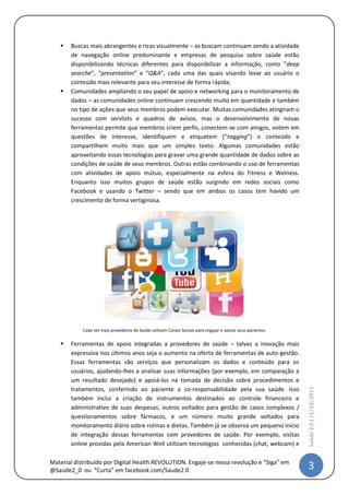    Buscas mais abrangentes e ricas visualmente – as buscam continuam sendo a atividade
       de navegação online predominante e empresas de pesquisa sobre saúde estão
       disponibilizando técnicas diferentes para disponibilizar a informação, como “deep
       searche”, “presentation” e “Q&A”, cada uma das quais visando levar ao usuário o
       conteúdo mais relevante para seu interesse de forma rápida;
      Comunidades ampliando o seu papel de apoio e networking para o monitoramento de
       dados – as comunidades online continuam crescendo muito em quantidade e também
       no tipo de ações que seus membros podem executar. Muitas comunidades atingiram o
       sucesso com servlists e quadros de avisos, mas o desenvolvimento de novas
       ferramentas permite que membros criem perfis, conectem-se com amigos, votem em
       questões de interesse, identifiquem e etiquetem (“tagging”) o conteúdo e
       compartilhem muito mais que um simples texto. Algumas comunidades estão
       aproveitando essas tecnologias para gravar uma grande quantidade de dados sobre as
       condições de saúde de seus membros. Outras estão combinando o uso de ferramentas
       com atividades de apoio mútuo, especialmente na esfera do Fitness e Welness.
       Enquanto isso muitos grupos de saúde estão surgindo em redes sociais como
       Facebook e usando o Twitter – sendo que em ambos os casos tem havido um
       crescimento de forma vertiginosa.




           Cada vez mais provedores de Saúde utilizam Canais Sociais para engajar e apoiar seus pacientes.

      Ferramentas de apoio integradas a provedores de saúde – talvez a inovação mais
       expressiva nos últimos anos seja o aumento na oferta de ferramentas de auto-gestão.
       Essas ferramentas são serviços que personalizam os dados e conteúdo para os
       usuários, ajudando-lhes a analisar suas informações (por exemplo, em comparação a
       um resultado desejado) e apoiá-los na tomada de decisão sobre procedimentos e
       tratamentos, conferindo ao paciente a co-responsabilidade pela sua saúde. Isso
                                                                                                             Saúde 2.0 | 11/5/2012




       também inclui a criação de instrumentos destinados ao controle financeiro e
       administrativo de suas despesas, outros voltados para gestão de casos complexos /
       questionamentos sobre fármacos, e um número muito grande voltados para
       monitoramento diário sobre rotinas e dietas. Também já se observa um pequeno início
       de integração dessas ferramentas com provedores de saúde. Por exemplo, visitas
       online providas pela American Well utilizam tecnologias conhecidas (chat, webcam) e



Material distribuído por @IstvanDeCamargo                                                                     3
 