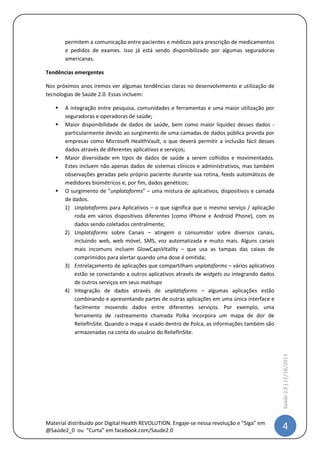 permitem a comunicação entre pacientes e médicos para prescrição de medicamentos
       e pedidos de exames. Isso já está sendo disponibilizado por algumas seguradoras
       americanas.

Tendências emergentes

Nos próximos anos iremos ver algumas tendências claras no desenvolvimento e utilização de
tecnologias de Saúde 2.0. Essas incluem:

      A integração entre pesquisa, comunidades e ferramentas e uma maior utilização por
       seguradoras e operadoras de saúde;
      Maior disponibilidade de dados de saúde, bem como maior liquidez desses dados -
       particularmente devido ao surgimento de uma camadas de dados pública provida por
       empresas como Microsoft HealthVault, o que deverá permitir a inclusão fácil desses
       dados através de diferentes aplicativos e serviços;
      Maior diversidade em tipos de dados de saúde a serem colhidos e movimentados.
       Estes incluem não apenas dados de sistemas clínicos e administrativos, mas também
       observações geradas pelo próprio paciente durante sua rotina, feeds automáticos de
       medidores biométricos e, por fim, dados genéticos;
      O surgimento de “unplataforms” – uma mistura de aplicativos, dispositivos e camada
       de dados.
       1) Unplataforms para Aplicativos – o que significa que o mesmo serviço / aplicação
           roda em vários dispositivos diferentes (como IPhone e Android Phone), com os
           dados sendo coletados centralmente;
       2) Unplataforms sobre Canais – atingem o consumidor sobre diversos canais,
           incluindo web, web móvel, SMS, voz automatizada e muito mais. Alguns canais
           mais incomuns incluem GlowCapsVitality – que usa as tampas das caixas de
           comprimidos para alertar quando uma dose é omitida;
       3) Entrelaçamento de aplicações que compartilham unplataforms – vários aplicativos
           estão se conectando a outros aplicativos através de widgets ou integrando dados
           de outros serviços em seus mashups
       4) Integração de dados através de unplataforms – algumas aplicações estão
           combinando e apresentando partes de outras aplicações em uma única interface e
           facilmente movendo dados entre diferentes serviços. Por exemplo, uma
           ferramenta de rastreamento chamada Polka incorpora um mapa de dor de
           ReliefInSite. Quando o mapa é usado dentro de Polca, as informações também são
           armazenadas na conta do usuário do ReliefInSite.
                                                                                             Saúde 2.0 | 11/5/2012




Material distribuído por @IstvanDeCamargo                                                     4
 