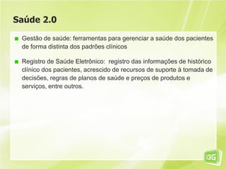 Saúde 2.0
Gestão de saúde: ferramentas para gerenciar a saúde dos pacientes
de forma distinta dos padrões clínicos
Registro de Saúde Eletrônico: registro das informações de histórico
clínico dos pacientes, acrescido de recursos de suporte à tomada de
decisões, regras de planos de saúde e preços de produtos e
serviços, entre outros.
 