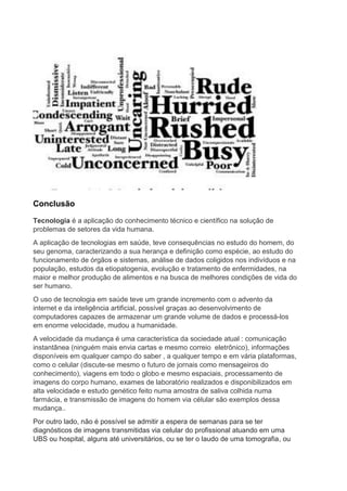 Conclusão
Tecnologia é a aplicação do conhecimento técnico e científico na solução de
problemas de setores da vida humana.
A aplicação de tecnologias em saúde, teve consequências no estudo do homem, do
seu genoma, caracterizando a sua herança e definição como espécie, ao estudo do
funcionamento de órgãos e sistemas, análise de dados coligidos nos indivíduos e na
população, estudos da etiopatogenia, evolução e tratamento de enfermidades, na
maior e melhor produção de alimentos e na busca de melhores condições de vida do
ser humano.
O uso de tecnologia em saúde teve um grande incremento com o advento da
internet e da inteligência artificial, possível graças ao desenvolvimento de
computadores capazes de armazenar um grande volume de dados e processá-los
em enorme velocidade, mudou a humanidade.
A velocidade da mudança é uma característica da sociedade atual : comunicação
instantânea (ninguém mais envia cartas e mesmo correio eletrônico), informações
disponíveis em qualquer campo do saber , a qualquer tempo e em vária plataformas,
como o celular (discute-se mesmo o futuro de jornais como mensageiros do
conhecimento), viagens em todo o globo e mesmo espaciais, processamento de
imagens do corpo humano, exames de laboratório realizados e disponibilizados em
alta velocidade e estudo genético feito numa amostra de saliva colhida numa
farmácia, e transmissão de imagens do homem via célular são exemplos dessa
mudança..
Por outro lado, não é possível se admitir a espera de semanas para se ter
diagnósticos de imagens transmitidas via celular do profissional atuando em uma
UBS ou hospital, alguns até universitários, ou se ter o laudo de uma tomografia, ou
 