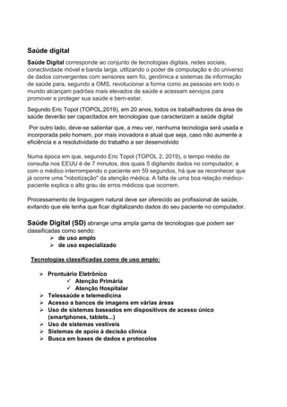 Saúde digital
Saúde Digital corresponde ao conjunto de tecnologias digitais, redes sociais,
conectividade móvel e banda larga, utilizando o poder de computação e do universo
de dados convergentes com sensores sem fio, genômica e sistemas de informação
de saúde para, segundo a OMS, revolucionar a forma como as pessoas em todo o
mundo alcançam padrões mais elevados de saúde e acessam serviços para
promover e proteger sua saúde e bem-estar.
Segundo Eric Topol (TOPOL,2019), em 20 anos, todos os trabalhadores da área de
saúde deverão ser capacitados em tecnologias que caracterizam a saúde digital
Por outro lado, deve-se salientar que, a meu ver, nenhuma tecnologia será usada e
incorporada pelo homem, por mais inovadora e atual que seja, caso não aumente a
eficiência e a resolutividade do trabalho a ser desenvolvido
Numa época em que, segundo Eric Topol (TOPOL 2, 2019), o tempo médio de
consulta nos EEUU é de 7 minutos, dos quais 5 digitando dados no computador, e
com o médico interrompendo o paciente em 59 segundos, há que se reconhecer que
já ocorre uma "robotização" da atenção médica. A falta de uma boa relação médico-
paciente explica o alto grau de erros médicos que ocorrem.
Processamento de linguagem natural deve ser oferecido ao profissional de saúde,
evitando que ele tenha que ficar digitalizando dados do seu paciente no computador.
Saúde Digital (SD) abrange uma ampla gama de tecnologias que podem ser
classificadas como sendo:
 de uso amplo
 de uso especializado
Tecnologias classificadas como de uso amplo:
 Prontuário Eletrônico
 Atenção Primária
 Atenção Hospitalar
 Telessaúde e telemedicina
 Acesso a bancos de imagens em várias áreas
 Uso de sistemas baseados em dispositivos de acesso único
(smartphones, tablets...)
 Uso de sistemas vestíveis
 Sistemas de apoio à decisão clínica
 Busca em bases de dados e protocolos
 