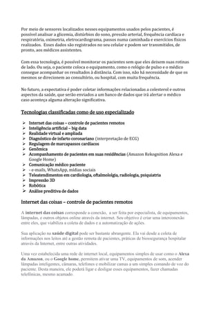 Por meio de sensores localizados nesses equipamentos usados pelos pacientes, é
possível analisar a glicemia, distúrbios do sono, pressão arterial, frequência cardíaca e
respiratória, oximetria, eletrocardiograma, passos numa caminhada e exercícios físicos
realizados. Esses dados são registrados no seu celular e podem ser transmitidos, de
pronto, aos médicos assistentes.
Com essa tecnologia, é possível monitorar os pacientes sem que eles deixem suas rotinas
de lado. Ou seja, o paciente coloca o equipamento, como o relógio de pulso e o médico
consegue acompanhar os resultados à distância. Com isso, não há necessidade de que os
mesmos se direcionem ao consultório, ou hospital, com muita frequência.
No futuro, a expectativa é poder coletar informações relacionadas a colesterol e outros
aspectos da saúde, que serão enviados a um banco de dados que irá alertar o médico
caso aconteça alguma alteração significativa.
Tecnologias classificadas como de uso especializado
 Internet das coisas – controle de pacientes remotos
 Inteligência artificial – big data
 Realidade virtual e ampliada
 Diagnóstico de infarto coronariano (interpretação de ECG)
 Regulagem de marcapassos cardíacos
 Genômica
 Acompanhamento de pacientes em suas residências (Amazon Rekognition Alexa e
Google Home)
 Comunicação médico paciente
 - e-mails, WhatsApp, mídias sociais
 Teleatendimentos em cardiologia, oftalmololgia, radiologia, psiquiatria
 Impressão 3D
 Robótica
 Análise preditiva de dados
Internet das coisas – controle de pacientes remotos
A internet das coisas corresponde a conexão, a ser feita por especialista, de equipamentos,
lâmpadas, e outros objetos online através da internet. Seu objetivo é criar uma interconexão
entre eles, que viabiliza a coleta de dados e a automatização de ações.
Sua aplicação na saúde digital pode ser bastante abrangente. Ela vai desde a coleta de
informações nos leitos até a gestão remota de pacientes, práticas de biossegurança hospitalar
através da Internet, entre outras atividades.
Uma vez estabelecida uma rede de internet local, equipamentos simples de usar como o Alexa
da Amazon, ou o Google home, permitem ativar uma TV, equipamentos de som, acender
lâmpadas inteligentes, câmaras, telefones e mobilizar camas a um simples comando de voz do
paciente. Desta maneira, ele poderá ligar e desligar esses equipamentos, fazer chamadas
telefônicas, mesmo acamado.
 