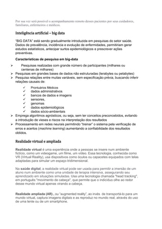 Por sua vez será possível o acompanhamento remoto desses pacientes por seus cuidadores,
familiares, enfermeiros e médicos.
Inteligência artificial – big data
“BIG DATA” está sendo gradualmente introduzida em pesquisas do setor saúde.
Dados de prevalência, incidência e evolução de enfermidades, permitiriam gerar
estudos estatísticos, antecipar surtos epidemiológicos e prescrever ações
preventivas.
Características de pesquisa em big-data
 Pesquisas realizadas com grande número de participantes (milhares ou
centenas de milhares)
 Pesquisas em grandes bases de dados não estruturadas (terabytes ou petabytes)
 Pesquisa relações entre muitas variáveis, sem especificação prévia, buscando inferir
relações causais de:
 Prontuários Médicos
 dados administrativos
 bancos de dados e imagens
 sensores,
 genomas
 dados epidemiológicos
 dados sócio-ambientais
 Emprega algoritmos agnósticos, ou seja, sem ter conceitos preconcebidos, evitando
a introdução de vieses e riscos na interpretação dos resultados
 Processamento em redes neurais permitindo “treinar” o sistema pela verificação de
erros e acertos (machine learning) aumentando a confiabilidade dos resultados
obtidos.
Realidade virtual e ampliada
Realidade virtual é uma experiência onde a pessoas se insere num ambiente
fictício, como um videogame, um filme, um vídeo. Essa tecnologia, conhecida como
VR (Virtual Reality), usa dispositivos como óculos ou capacetes equipados com telas
adaptadas para simular um espaço tridimensional.
Na saúde digital, a realidade virtual pode ser usada para permitir a imersão de um
aluno num ambiente como uma unidade de terapia intensiva, assegurando seu
aprendizado em situações simuladas. Usa uma tecnologia chamada "head tracking",
em português "movimento de cabeça", que permite que o indicíduo olhe ao redor
desse mundo virtual apenas virando a cabeça.
Realidade ampliada (AR) , ou “augmented reality”, ao invés de transportá-lo para um
mundo virtual, captura imagens digitais e as reproduz no mundo real, através do uso
de uma lente ou de um smartphone.
 