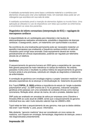 A realidade aumentada toma como base o ambiente material e o combina com
elementos virtuais para criar uma realidade mista. Um exemplo disso pode ser um
videogame que acontece em sua sala de estar.
A realidade aumentada prevê a inserção de elementos digitais no mundo físico. Uma
aplicação já utilizada é o uso de dispositivos com telas que auxiliam as enfermeiras
a encontrarem as veias dos pacientes.
Diagnóstico de infarto coronariano (interpretação de ECG) e regulagem de
marcapassos cardíacos
A disponibilidade de um cardiologista para interpretar e dar laudos de
eletrocardiogramas realizados remotamente, possibilita o diagnóstico de doenças
cardíacas e assegurando, assim, um tratamento com oportunidade e acurácia.
Na ocorrência de uma bradicardia permanente pode ser necessário implantar um
aparelho marcapasso que analisando a frequência cardíaca emitirá um estímulo
miocárdico para corrigir essa anomalia. Esse equipamento deverá ser revisto
periodicamente em clínicas especializadas, podendo ser regulado por telemetria
através de um telefone.
Genômica
O sequenciamento do genoma humano em 2003 gerou a expectativa de que esse
feito geraria pesquisas da maior relevância no campo da medicina. No entanto,
passados muitos anos o resultado na prática médica do sequenciamento do genoma
humano ainda é uma promessa, sobretudo em relação ao diagnóstico e tratamento
de enfermidades.
A correlação de genômica com oncologia originou o projeto “precision medicine” com
elevadas expectativas de se alcançar a individualização do tratamento de pacientes
Eric Topol (TOPOL, E, 2022) enfatiza a importância do estudo do “single nucleotide
polymorphism array”, ou SNP (menos de 0,1% do genoma), indicando variações
genéticas entre pessoas com uma variedade de condições clínicas como doença
coronariana, fibrilação atrial, câncer de mama, de colo e prostata, diabetes tipo 2.
SNP pode ser analisado em amostras de saliva por empresas como 23andme e
Ancestry DNA ao custo atual de US$99, sendo que o sequenciamento do genoma
individual teve seu valor muito reduzido valendo hoje de US$400 a 600.
Topol relata ter feito o sequenciamento de seu genoma, mas que os dados obtidos
não eram “user friendly” e, pois, pouco informativo.
Não obstante, “genomic medicine” deve ser considerado um novo campo da
medicina, com impacto em oncologia, farmacologia, diagnóstico de doenças ,raras e
não diagnosticadas presentemente.
Impressão 3D
 