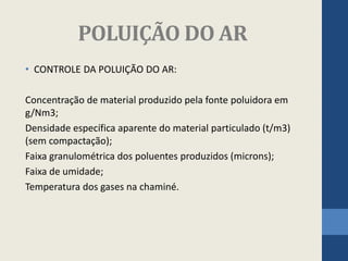 POLUIÇÃO DO AR
• CONTROLE DA POLUIÇÃO DO AR:
Concentração de material produzido pela fonte poluidora em
g/Nm3;
Densidade específica aparente do material particulado (t/m3)
(sem compactação);
Faixa granulométrica dos poluentes produzidos (microns);
Faixa de umidade;
Temperatura dos gases na chaminé.
 
