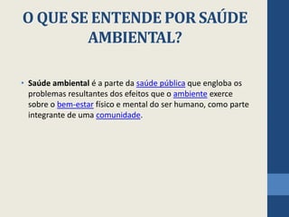 O QUE SE ENTENDE POR SAÚDE
AMBIENTAL?
• Saúde ambiental é a parte da saúde pública que engloba os
problemas resultantes dos efeitos que o ambiente exerce
sobre o bem-estar físico e mental do ser humano, como parte
integrante de uma comunidade.
 