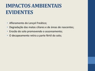 IMPACTOS AMBIENTAIS
EVIDENTES
• Afloramento do Lençol Freático;
• Degradação das matas ciliares e de áreas de nascentes;
• Erosão do solo promovendo o assoreamento;
• O decapeamento retira a parte fértil do solo;
 