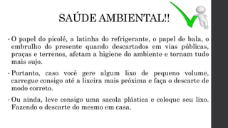 SAÚDE AMBIENTAL!!
• O papel do picolé, a latinha do refrigerante, o papel de bala, o
embrulho do presente quando descartados em vias públicas,
praças e terrenos, afetam a higiene do ambiente e tornam tudo
mais sujo.
• Portanto, caso você gere algum lixo de pequeno volume,
carregue consigo até a lixeira mais próxima e faça o descarte de
modo correto.
• Ou ainda, leve consigo uma sacola plástica e coloque seu lixo.
Fazendo o descarte do mesmo em casa.
 