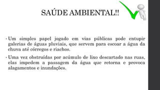 SAÚDE AMBIENTAL!!
• Um simples papel jogado em vias públicas pode entupir
galerias de águas pluviais, que servem para escoar a água da
chuva até córregos e riachos.
• Uma vez obstruídas por acúmulo de lixo descartado nas ruas,
elas impedem a passagem da água que retorna e provoca
alagamentos e inundações.
 