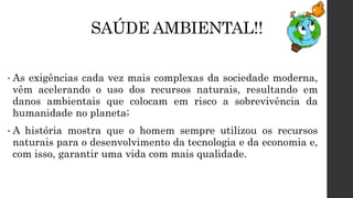 SAÚDE AMBIENTAL!!
• As exigências cada vez mais complexas da sociedade moderna,
vêm acelerando o uso dos recursos naturais, resultando em
danos ambientais que colocam em risco a sobrevivência da
humanidade no planeta;
• A história mostra que o homem sempre utilizou os recursos
naturais para o desenvolvimento da tecnologia e da economia e,
com isso, garantir uma vida com mais qualidade.
 