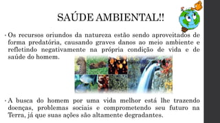 SAÚDE AMBIENTAL!!
• Os recursos oriundos da natureza estão sendo aproveitados de
forma predatória, causando graves danos ao meio ambiente e
refletindo negativamente na própria condição de vida e de
saúde do homem.
• A busca do homem por uma vida melhor está lhe trazendo
doenças, problemas sociais e comprometendo seu futuro na
Terra, já que suas ações são altamente degradantes.
 