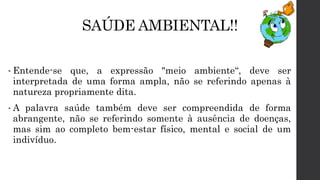 SAÚDE AMBIENTAL!!
• Entende-se que, a expressão "meio ambiente“, deve ser
interpretada de uma forma ampla, não se referindo apenas à
natureza propriamente dita.
• A palavra saúde também deve ser compreendida de forma
abrangente, não se referindo somente à ausência de doenças,
mas sim ao completo bem-estar físico, mental e social de um
indivíduo.
 