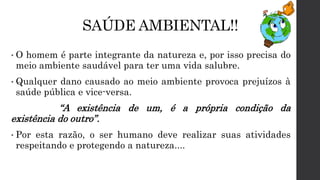 SAÚDE AMBIENTAL!!
• O homem é parte integrante da natureza e, por isso precisa do
meio ambiente saudável para ter uma vida salubre.
• Qualquer dano causado ao meio ambiente provoca prejuízos à
saúde pública e vice-versa.
“A existência de um, é a própria condição da
existência do outro”.
• Por esta razão, o ser humano deve realizar suas atividades
respeitando e protegendo a natureza....
 
