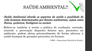SAÚDE AMBIENTAL!!
• Saúde Ambiental aborda os aspectos da saúde e qualidade de
vida humana determinados por fatores ambientais, sejam estes
físicos, químicos, biológicos ou sociais.
• Refere-se também à teoria e prática de avaliação, correção,
controle e prevenção daqueles fatores que, presentes no
ambiente, podem afetar potencialmente de forma adversa a
saúde humana de gerações presentes ou futuras.
• (OMS – Organização Mundial de Saúde).
 