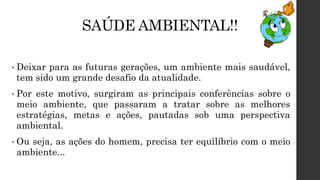 SAÚDE AMBIENTAL!!
• Deixar para as futuras gerações, um ambiente mais saudável,
tem sido um grande desafio da atualidade.
• Por este motivo, surgiram as principais conferências sobre o
meio ambiente, que passaram a tratar sobre as melhores
estratégias, metas e ações, pautadas sob uma perspectiva
ambiental.
• Ou seja, as ações do homem, precisa ter equilíbrio com o meio
ambiente...
 