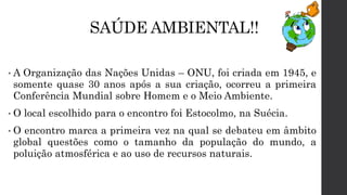 SAÚDE AMBIENTAL!!
• A Organização das Nações Unidas – ONU, foi criada em 1945, e
somente quase 30 anos após a sua criação, ocorreu a primeira
Conferência Mundial sobre Homem e o Meio Ambiente.
• O local escolhido para o encontro foi Estocolmo, na Suécia.
• O encontro marca a primeira vez na qual se debateu em âmbito
global questões como o tamanho da população do mundo, a
poluição atmosférica e ao uso de recursos naturais.
 