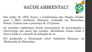 SAÚDE AMBIENTAL!!
• Em junho de 1972, houve a Conferência das Nações Unidas
para o Meio Ambiente Humano, realizada em Estocolmo,
Suécia. Contou com a presença de 113 países.
• As questões ambientais foram merecedoras de preocupação e
intervenção por parte dos estados. Abordaram temas como a
chuva ácida e o controle da poluição do ar.
• Foi produzida a Declaração sobre Ambiente Humano, ou
Declaração de Estocolmo;
 