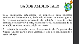 SAÚDE AMBIENTAL!!
• Esta declaração, estabeleceu os princípios para questões
ambientais internacionais, incluindo direitos humanos, gestão
de recursos naturais, prevenção da poluição e relação entre
ambiente e desenvolvimento, estendendo-se até a necessidade de
se abolir as armas de destruição em massa.
• A conferência também levou à elaboração do Programa das
Nações Unidas para o Meio Ambiente, que deu continuidade a
esses esforços.
 